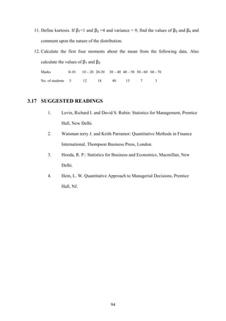 94
11. Define kurtosis. If β1=1 and β2 =4 and variance = 9, find the values of β3 and β4 and
comment upon the nature of the distribution.
12. Calculate the first four moments about the mean from the following data. Also
calculate the values of β1 and β2
Marks 0-10 10 – 20 20-30 30 – 40 40 – 50 50 - 60 60 - 70
No. of students 5 12 18 40 15 7 3
3.17 SUGGESTED READINGS
1. Levin, Richard I. and David S. Rubin: Statistics for Management, Prentice
Hall, New Delhi.
2. Watsman terry J. and Keith Parramor: Quantitative Methods in Finance
International, Thompson Business Press, London.
3. Hooda, R. P.: Statistics for Business and Economics, Macmillan, New
Delhi.
4. Hein, L. W. Quantitative Approach to Managerial Decisions, Prentice
Hall, NJ.
 
