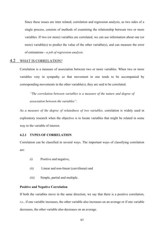97
Since these issues are inter related, correlation and regression analysis, as two sides of a
single process, consists of methods of examining the relationship between two or more
variables. If two (or more) variables are correlated, we can use information about one (or
more) variable(s) to predict the value of the other variable(s), and can measure the error
of estimations - a job of regression analysis.
4.2 WHAT IS CORRELATION?
Correlation is a measure of association between two or more variables. When two or more
variables very in sympathy so that movement in one tends to be accompanied by
corresponding movements in the other variable(s), they are said to be correlated.
“The correlation between variables is a measure of the nature and degree of
association between the variables”.
As a measure of the degree of relatedness of two variables, correlation is widely used in
exploratory research when the objective is to locate variables that might be related in some
way to the variable of interest.
4.2.1 TYPES OF CORRELATION
Correlation can be classified in several ways. The important ways of classifying correlation
are:
(i) Positive and negative,
(ii) Linear and non-linear (curvilinear) and
(iii) Simple, partial and multiple.
Positive and Negative Correlation
If both the variables move in the same direction, we say that there is a positive correlation,
i.e., if one variable increases, the other variable also increases on an average or if one variable
decreases, the other variable also decreases on an average.
 
