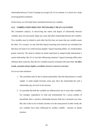 99
relationship between X and Z, keeping an average I.Q. (Y) as constant, it is said to be a study
involving partial correlation.
In this lesson, we will study linear correlation between two variables.
4.2.2 CORRELATION DOES NOT NECESSARILY MEAN CAUSATION
The correlation analysis, in discovering the nature and degree of relationship between
variables, does not necessarily imply any cause and effect relationship between the variables.
Two variables may be related to each other but this does not mean that one variable causes
the other. For example, we may find that logical reasoning and creativity are correlated, but
that does not mean if we could increase peoples’ logical reasoning ability, we would produce
greater creativity. We need to conduct an actual experiment to unequivocally demonstrate a
causal relationship. But if it is true that influencing someones’ logical reasoning ability does
influence their creativity, then the two variables must be correlated with each other. In other
words, causation always implies correlation, however converse is not true.
Let us see some situations-
1. The correlation may be due to chance particularly when the data pertain to a small
sample. A small sample bivariate series may show the relationship but such a
relationship may not exist in the universe.
2. It is possible that both the variables are influenced by one or more other variables.
For example, expenditure on food and entertainment for a given number of
households show a positive relationship because both have increased over time.
But, this is due to rise in family incomes over the same period. In other words, the
two variables have been influenced by another variable - increase in family
incomes.
 