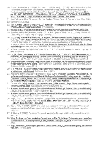 10. hWelsh, Dianne H. B.; Desplaces, David E.; Davis, fAmy E. (2011). "A Comparison of Retail
Franchises, Independent Businesses, and Purchased Existing Independent Business
Startups: Lessons from the Kauffman Firm Survey". Journal of Marketing Channels. 18: 3.
doi:10.1080/1046669X.2011.533109 (https://doi.org/10.1080%2F1046669X.2011.533109).
S2CID 154304180 (https://api.semanticscholar.org/CorpusID:154304180).
11. Black's Law and lee Dictionary. Second Pocket Edition. Bryan A. Garner, editor. West. 2001.
12. Companies Act 2006
13. root. "Limited Liability Company (LLC) Definition - Investopedia" (http://www.investopedia.co
m/terms/l/llc.asp#ixzz2CEzgE239). Investopedia.
14. "Investopedia - Public Limited Company" (https://www.investopedia.com/terms/p/plc.asp).
15. Needles, Belverd E.; Powers, Marian (2013). Principles of Financial Accounting. Financial
Accounting Series (12 ed.). Cengage Learning.
16. Accounting Research Bulletins No. 7 Reports of Committee on Terminology (https://web.arc
hive.org/web/20140107100208/http://clio.lib.olemiss.edu/cdm/ref/collection/deloitte/id/9342)
(Report). Committee on Accounting Procedure, American Institute of Accountants.
November 1940. Archived from the original (http://clio.lib.olemiss.edu/cdm/ref/collection/delo
itte/id/9342) on 7 January 2014. Retrieved 31 December 2013.
17. DIWAN, Jaswith. ACCOUNTING CONCEPTS & THEORIES. LONDON: MORRE. pp. 001–
002. id# 94452.
18. Peggy Bishop Lane on Why Accounting Is the Language of Business (http://kwhs.wharton.u
penn.edu/2013/09/peggy-bishop-lane-on-why-accounting-is-the-language-of-business/),
Knowledge @ Wharton High School, September 23, 2013, retrieved 25 December 2013
19. "Department of Accounting" (http://www.foster.washington.edu/academic/departments/accou
nting/Pages/accounting.aspx). Foster School of Business. Foster School of Business. 2013.
Retrieved 31 December 2013.
20. CFI. "What is Finance?" (https://corporatefinanceinstitute.com/resources/knowledge/finance/
what-is-finance-definition/). Retrieved 7 April 2020.
21. Marketing definition approved in October 2007 by the American Marketing Association: [1] (h
ttp://www.marketingpower.com/AboutAMA/Pages/DefinitionofMarketing.aspx) Archived (http
s://web.archive.org/web/20101227123853/http://www.marketingpower.com/AboutAMA/Page
s/DefinitionofMarketing.aspx) 2010-12-27 at the Wayback Machine.
22. Kenton, Will. "Why Research and Development (R&D) Matters" (https://www.investopedia.c
om/terms/r/randd.asp). Investopedia. Retrieved 2020-06-12.
23. "Research and development" (https://www.britannica.com/topic/research-and-development).
Encyclopedia Britannica. Retrieved 2020-06-12.
24. "Research and development" (https://www.britannica.com/topic/research-and-development).
Encyclopedia Britannica. Retrieved 2020-06-12.
25. Leigh, J. (2011). Economic Burden of Occupational Injury and Illness in the United States.
Milbank Quarterly, 89(4), 728-772. doi:10.1111/j.1468-0009.2011.00648.x (https://doi.org/10.
1111%2Fj.1468-0009.2011.00648.x)
26. Rowe, Kelly P. (2007). OSHA and small businesses: A winning combination: When small
businesses tap into OSHA's many resources, everyone benefits. Occupational Hazards,
69(3), 33.
27. Goldberg, S. (2016). Business Technical: Wearable Devices at Work. Business Insurance,
50(2), 1.
28. "How To Organize Your Marketing Department In The Digital Age" (https://www.cmo.com/fea
tures/articles/2015/2/12/organizing-for-digital-cwtk.html#gs.ZPr_RZ8). Retrieved October 15,
2018.
29. Major Industries (http://english.people.com.cn/data/China_in_brief/Economy/Major%20Indus
tries.html). People.com
 