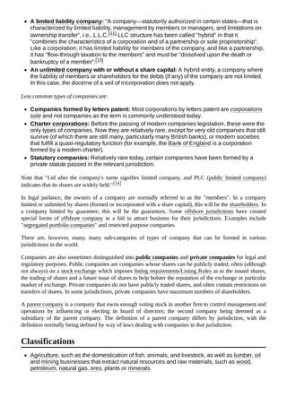 A limited liability company: "A company—statutorily authorized in certain states—that is
characterized by limited liability, management by members or managers, and limitations on
ownership transfer", i.e., L.L.C.[11] LLC structure has been called "hybrid" in that it
"combines the characteristics of a corporation and of a partnership or sole proprietorship".
Like a corporation, it has limited liability for members of the company, and like a partnership,
it has "flow-through taxation to the members" and must be "dissolved upon the death or
bankruptcy of a member".[13]
An unlimited company with or without a share capital: A hybrid entity, a company where
the liability of members or shareholders for the debts (if any) of the company are not limited.
In this case, the doctrine of a veil of incorporation does not apply.
Less common types of companies are:
Companies formed by letters patent: Most corporations by letters patent are corporations
sole and not companies as the term is commonly understood today.
Charter corporations: Before the passing of modern companies legislation, these were the
only types of companies. Now they are relatively rare, except for very old companies that still
survive (of which there are still many, particularly many British banks), or modern societies
that fulfill a quasi-regulatory function (for example, the Bank of England is a corporation
formed by a modern charter).
Statutory companies: Relatively rare today, certain companies have been formed by a
private statute passed in the relevant jurisdiction.
Note that "Ltd after the company's name signifies limited company, and PLC (public limited company)
indicates that its shares are widely held."[14]
In legal parlance, the owners of a company are normally referred to as the "members". In a company
limited or unlimited by shares (formed or incorporated with a share capital), this will be the shareholders. In
a company limited by guarantee, this will be the guarantors. Some offshore jurisdictions have created
special forms of offshore company in a bid to attract business for their jurisdictions. Examples include
"segregated portfolio companies" and restricted purpose companies.
There are, however, many, many sub-categories of types of company that can be formed in various
jurisdictions in the world.
Companies are also sometimes distinguished into public companies and private companies for legal and
regulatory purposes. Public companies are companies whose shares can be publicly traded, often (although
not always) on a stock exchange which imposes listing requirements/Listing Rules as to the issued shares,
the trading of shares and a future issue of shares to help bolster the reputation of the exchange or particular
market of exchange. Private companies do not have publicly traded shares, and often contain restrictions on
transfers of shares. In some jurisdictions, private companies have maximum numbers of shareholders.
A parent company is a company that owns enough voting stock in another firm to control management and
operations by influencing or electing its board of directors; the second company being deemed as a
subsidiary of the parent company. The definition of a parent company differs by jurisdiction, with the
definition normally being defined by way of laws dealing with companies in that jurisdiction.
Agriculture, such as the domestication of fish, animals, and livestock, as well as lumber, oil
and mining businesses that extract natural resources and raw materials, such as wood,
petroleum, natural gas, ores, plants or minerals.
Classifications
 