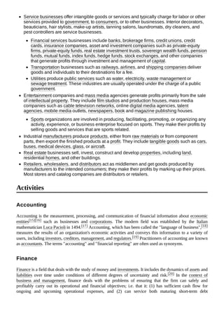 Service businesses offer intangible goods or services and typically charge for labor or other
services provided to government, to consumers, or to other businesses. Interior decorators,
beauticians, hair stylists, make-up artists, tanning salons, laundromats, dry cleaners, and
pest controllers are service businesses.
Financial services businesses include banks, brokerage firms, credit unions, credit
cards, insurance companies, asset and investment companies such as private-equity
firms, private-equity funds, real estate investment trusts, sovereign wealth funds, pension
funds, mutual funds, index funds, hedge funds, stock exchanges, and other companies
that generate profits through investment and management of capital.
Transportation businesses such as railways, airlines, and shipping companies deliver
goods and individuals to their destinations for a fee.
Utilities produce public services such as water, electricity, waste management or
sewage treatment. These industries are usually operated under the charge of a public
government.
Entertainment companies and mass media agencies generate profits primarily from the sale
of intellectual property. They include film studios and production houses, mass media
companies such as cable television networks, online digital media agencies, talent
agencies, mobile media outlets, newspapers, book and magazine publishing houses.
Sports organizations are involved in producing, facilitating, promoting, or organizing any
activity, experience, or business enterprise focused on sports. They make their profits by
selling goods and services that are sports related.
Industrial manufacturers produce products, either from raw materials or from component
parts, then export the finished products at a profit. They include tangible goods such as cars,
buses, medical devices, glass, or aircraft.
Real estate businesses sell, invest, construct and develop properties, including land,
residential homes, and other buildings.
Retailers, wholesalers, and distributors act as middlemen and get goods produced by
manufacturers to the intended consumers; they make their profits by marking up their prices.
Most stores and catalog companies are distributors or retailers.
Accounting is the measurement, processing, and communication of financial information about economic
entities[15][16] such as businesses and corporations. The modern field was established by the Italian
mathematician Luca Pacioli in 1494.[17] Accounting, which has been called the "language of business",[18]
measures the results of an organization's economic activities and conveys this information to a variety of
users, including investors, creditors, management, and regulators.[19] Practitioners of accounting are known
as accountants. The terms "accounting" and "financial reporting" are often used as synonyms.
Finance is a field that deals with the study of money and investments. It includes the dynamics of assets and
liabilities over time under conditions of different degrees of uncertainty and risk.[20] In the context of
business and management, finance deals with the problems of ensuring that the firm can safely and
profitably carry out its operational and financial objectives; i.e. that it: (1) has sufficient cash flow for
ongoing and upcoming operational expenses, and (2) can service both maturing short-term debt
Activities
Accounting
Finance
 