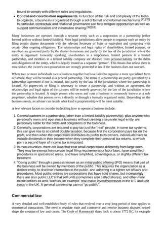bound to comply with different rules and regulations.
Control and coordination requirements. In function of the risk and complexity of the tasks
to organize, a business is organized through a set of formal and informal mechanisms.[31][32]
In particular, contractual and relational governance can help mitigate opportunism as well as
support communication and information sharing.[32][33]
Many businesses are operated through a separate entity such as a corporation or a partnership (either
formed with or without limited liability). Most legal jurisdictions allow people to organize such an entity by
filing certain charter documents with the relevant Secretary of State or equivalent and complying with
certain other ongoing obligations. The relationships and legal rights of shareholders, limited partners, or
members are governed partly by the charter documents and partly by the law of the jurisdiction where the
entity is organized. Generally speaking, shareholders in a corporation, limited partners in a limited
partnership, and members in a limited liability company are shielded from personal liability for the debts
and obligations of the entity, which is legally treated as a separate "person". This means that unless there is
misconduct, the owner's own possessions are strongly protected in law if the business does not succeed.
Where two or more individuals own a business together but have failed to organize a more specialized form
of vehicle, they will be treated as a general partnership. The terms of a partnership are partly governed by a
partnership agreement if one is created, and partly by the law of the jurisdiction where the partnership is
located. No paperwork or filing is necessary to create a partnership, and without an agreement, the
relationships and legal rights of the partners will be entirely governed by the law of the jurisdiction where
the partnership is located. A single person who owns and runs a business is commonly known as a sole
proprietor, whether that person owns it directly or through a formally organized entity. Depending on the
business needs, an adviser can decide what kind is proprietorship will be most suitable.
A few relevant factors to consider in deciding how to operate a business include:
1. General partners in a partnership (other than a limited liability partnership), plus anyone who
personally owns and operates a business without creating a separate legal entity, are
personally liable for the debts and obligations of the business.
2. Generally, corporations are required to pay tax just like "real" people. In some tax systems,
this can give rise to so-called double taxation, because first the corporation pays tax on the
profit, and then when the corporation distributes its profits to its owners, individuals have to
include dividends in their income when they complete their personal tax returns, at which
point a second layer of income tax is imposed.
3. In most countries, there are laws that treat small corporations differently from large ones.
They may be exempt from certain legal filing requirements or labor laws, have simplified
procedures in specialized areas, and have simplified, advantageous, or slightly different tax
treatment.
4. "Going public" through a process known as an initial public offering (IPO) means that part of
the business will be owned by members of the public. This requires the organization as a
distinct entity, to disclose information to the public, and adhering to a tighter set of laws and
procedures. Most public entities are corporations that have sold shares, but increasingly
there are also public LLC's that sell units (sometimes also called shares), and other more
exotic entities as well, such as, for example, real estate investment trusts in the US, and unit
trusts in the UK. A general partnership cannot "go public".
A very detailed and well-established body of rules that evolved over a very long period of time applies to
commercial transactions. The need to regulate trade and commerce and resolve business disputes helped
shape the creation of law and courts. The Code of Hammurabi dates back to about 1772 BC for example
Commercial law
 