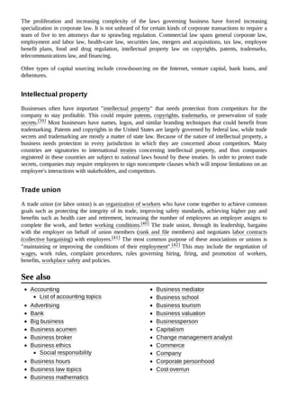 The proliferation and increasing complexity of the laws governing business have forced increasing
specialization in corporate law. It is not unheard of for certain kinds of corporate transactions to require a
team of five to ten attorneys due to sprawling regulation. Commercial law spans general corporate law,
employment and labor law, health-care law, securities law, mergers and acquisitions, tax law, employee
benefit plans, food and drug regulation, intellectual property law on copyrights, patents, trademarks,
telecommunications law, and financing.
Other types of capital sourcing include crowdsourcing on the Internet, venture capital, bank loans, and
debentures.
Businesses often have important "intellectual property" that needs protection from competitors for the
company to stay profitable. This could require patents, copyrights, trademarks, or preservation of trade
secrets.[39] Most businesses have names, logos, and similar branding techniques that could benefit from
trademarking. Patents and copyrights in the United States are largely governed by federal law, while trade
secrets and trademarking are mostly a matter of state law. Because of the nature of intellectual property, a
business needs protection in every jurisdiction in which they are concerned about competitors. Many
countries are signatories to international treaties concerning intellectual property, and thus companies
registered in these countries are subject to national laws bound by these treaties. In order to protect trade
secrets, companies may require employees to sign noncompete clauses which will impose limitations on an
employee's interactions with stakeholders, and competitors.
A trade union (or labor union) is an organization of workers who have come together to achieve common
goals such as protecting the integrity of its trade, improving safety standards, achieving higher pay and
benefits such as health care and retirement, increasing the number of employees an employer assigns to
complete the work, and better working conditions.[40] The trade union, through its leadership, bargains
with the employer on behalf of union members (rank and file members) and negotiates labor contracts
(collective bargaining) with employers.[41] The most common purpose of these associations or unions is
"maintaining or improving the conditions of their employment".[42] This may include the negotiation of
wages, work rules, complaint procedures, rules governing hiring, firing, and promotion of workers,
benefits, workplace safety and policies.
Accounting
List of accounting topics
Advertising
Bank
Big business
Business acumen
Business broker
Business ethics
Social responsibility
Business hours
Business law topics
Business mathematics
Business mediator
Business school
Business tourism
Business valuation
Businessperson
Capitalism
Change management analyst
Commerce
Company
Corporate personhood
Cost overrun
Intellectual property
Trade union
See also
 
