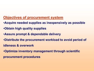 Objectives of procurement system
•Acquire needed supplies as inexpensively as possible
•Obtain high quality supplies
•Assure prompt & dependable delivery
•Distribute the procurement workload to avoid period of
idleness & overwork
•Optimize inventory management through scientific
procurement procedures
 