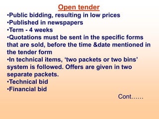 Open tender
•Public bidding, resulting in low prices
•Published in newspapers
•Term - 4 weeks
•Quotations must be sent in the specific forms
that are sold, before the time &date mentioned in
the tender form
•In technical items, ‘two packets or two bins’
system is followed. Offers are given in two
separate packets.
•Technical bid
•Financial bid
Cont……
 