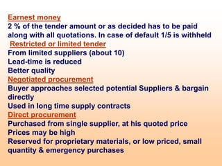 Earnest money
2 % of the tender amount or as decided has to be paid
along with all quotations. In case of default 1/5 is withheld
Restricted or limited tender
From limited suppliers (about 10)
Lead-time is reduced
Better quality
Negotiated procurement
Buyer approaches selected potential Suppliers & bargain
directly
Used in long time supply contracts
Direct procurement
Purchased from single supplier, at his quoted price
Prices may be high
Reserved for proprietary materials, or low priced, small
quantity & emergency purchases
 