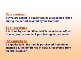 Rate contract
Firms are asked to supply stores at specified Rates
during the period covered by the Contract
Spot purchase
It is done by a committee, which includes an officer
from stores, accounts & purchasing departments
Risk purchase
If supplier fails, the item is purchased from other
agencies & the difference in cost is recovered from
the first supplier
 