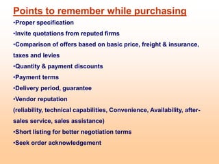 Points to remember while purchasing
•Proper specification
•Invite quotations from reputed firms
•Comparison of offers based on basic price, freight & insurance,
taxes and levies
•Quantity & payment discounts
•Payment terms
•Delivery period, guarantee
•Vendor reputation
(reliability, technical capabilities, Convenience, Availability, after-
sales service, sales assistance)
•Short listing for better negotiation terms
•Seek order acknowledgement
 