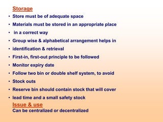 Storage
• Store must be of adequate space
• Materials must be stored in an appropriate place
• in a correct way
• Group wise & alphabetical arrangement helps in
• identification & retrieval
• First-in, first-out principle to be followed
• Monitor expiry date
• Follow two bin or double shelf system, to avoid
• Stock outs
• Reserve bin should contain stock that will cover
• lead time and a small safety stock
Issue & use
Can be centralized or decentralized
 