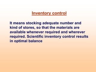 Inventory control
It means stocking adequate number and
kind of stores, so that the materials are
available whenever required and wherever
required. Scientific inventory control results
in optimal balance
 
