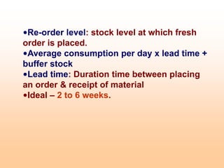 •Re-order level: stock level at which fresh
order is placed.
•Average consumption per day x lead time +
buffer stock
•Lead time: Duration time between placing
an order & receipt of material
•Ideal – 2 to 6 weeks.
 