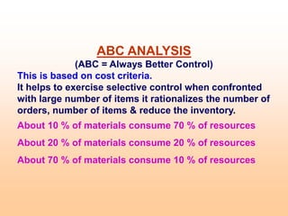 ABC ANALYSIS
(ABC = Always Better Control)
This is based on cost criteria.
It helps to exercise selective control when confronted
with large number of items it rationalizes the number of
orders, number of items & reduce the inventory.
About 10 % of materials consume 70 % of resources
About 20 % of materials consume 20 % of resources
About 70 % of materials consume 10 % of resources
 
