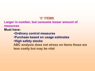‘C’ ITEMS
Larger in number, but consume lesser amount of
resources
Must have:
•Ordinary control measures
•Purchase based on usage estimates
•High safety stocks
ABC analysis does not stress on items those are
less costly but may be vital
 