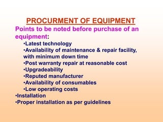 PROCURMENT OF EQUIPMENT
Points to be noted before purchase of an
equipment:
•Latest technology
•Availability of maintenance & repair facility,
with minimum down time
•Post warranty repair at reasonable cost
•Upgradeability
•Reputed manufacturer
•Availability of consumables
•Low operating costs
•Installation
•Proper installation as per guidelines
 