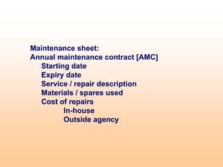 Maintenance sheet:
Annual maintenance contract [AMC]
Starting date
Expiry date
Service / repair description
Materials / spares used
Cost of repairs
In-house
Outside agency
 