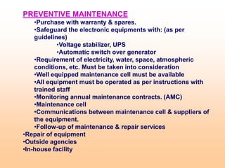 PREVENTIVE MAINTENANCE
•Purchase with warranty & spares.
•Safeguard the electronic equipments with: (as per
guidelines)
•Voltage stabilizer, UPS
•Automatic switch over generator
•Requirement of electricity, water, space, atmospheric
conditions, etc. Must be taken into consideration
•Well equipped maintenance cell must be available
•All equipment must be operated as per instructions with
trained staff
•Monitoring annual maintenance contracts. (AMC)
•Maintenance cell
•Communications between maintenance cell & suppliers of
the equipment.
•Follow-up of maintenance & repair services
•Repair of equipment
•Outside agencies
•In-house facility
 