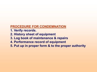 PROCEDURE FOR CONDEMNATION
1. Verify records.
2. History sheet of equipment
3. Log book of maintenance & repairs
4. Performance record of equipment
5. Put up in proper form & to the proper authority
 
