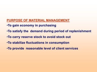PURPOSE OF MATERIAL MANAGEMENT
•To gain economy in purchasing
•To satisfy the demand during period of replenishment
•To carry reserve stock to avoid stock out
•To stabilize fluctuations in consumption
•To provide reasonable level of client services
 