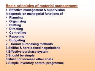 Basic principles of material management
1. Effective management & supervision
It depends on managerial functions of
• Planning
• Organizing
• Staffing
• Directing
• Controlling
• Reporting
• Budgeting
2. Sound purchasing methods
3.Skillful & hard poised negotiations
4.Effective purchase system
5.Should be simple
6.Must not increase other costs
7.Simple inventory control programme
 