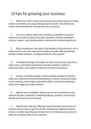 10 tips for growing your business
1. Define your niche: To grow your business, you need to know your target
market and identify your unique selling proposition (USP). This will help you
create a brand identity that resonates with your customers.
2. Focus on customer experience: Providing an exceptional customer
experience can help you attract and retain customers. Consider investing in
customer support, user-friendly websites, and seamless checkout experiences.
3. Build a strong team: Your team is the backbone of your business, so it's
important to recruit, train, and retain top talent. Consider offering employee
benefits, flexible schedules, and opportunities for career growth.
4. Leverage technology: Technology can help streamline your operations,
reduce costs, and improve productivity. Consider investing in software,
automation tools, and analytics to optimize your business processes.
5. Create a marketing strategy: A solid marketing strategy can help you
reach new customers and build brand awareness. Consider using social media,
email marketing, search engine optimization (SEO), and content marketing to
attract and engage your target audience.
6. Monitor your competition: Keep an eye on your competitors to stay
ahead of the game. Study their marketing strategies, products, and pricing to
identify areas where you can improve.
7. Diversify your offerings: Offering a variety of products or services can
help you attract a wider range of customers and generate additional revenue
streams. Consider expanding your product lines or introducing new services to
meet the changing needs of your customers.
 