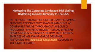Navigating The Corporate Landscape: HRT Listings
Redefining Business Directory In The USA
IN THE HUGE BREADTH OF UNITED STATES BUSINESS,
EFFECTIVE CONNECTIVITY STAYS PARAMOUNT. AS
COMPANIES THRIVE THROUGHOUT ASSORTED
INDUSTRIES, THE REQUIREMENT FOR AN EFFICIENT
DETAILS NEXUS INTENSIFIES. BELOW, HRT LISTINGS
EMERGES AS AN AVANT-GARDE DESIGNER,
RESTORING THE BUSINESS DIRECTORY CULTURE IN
THE UNITED STATES.
 