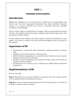 1 | P a g e
UNIT 1
BUSINESS INTELLIGENCE
Introduction
BI(Business Intelligence) is a set of processes, architectures, and technologies that
convert raw data into meaningful information that drives profitable business
actions. It is a suite of software and services to transform data into actionable
intelligence and knowledge.
BI has a direct impact on organization’s strategic, tactical and operational business
decisions. BI supports fact-based decision making using historical data rather than
assumptions and gut feeling.
BI tools perform data analysis and create reports, summaries, dashboards, maps,
graphs, and charts to provide users with detailed intelligence about the nature of
the business.
Importance of BI
 Measurement: creating KPI (Key Performance Indicators) based on historic
data
 Identify and set benchmarks for varied processes.
 With BI systems organizations can identify market trends and spot business
problems that need to be addressed.
 BI helps on data visualization that enhances the data quality and thereby the
quality of decision making.
 BI systems can be used not just by enterprises but SME (Small and Medium
Enterprises)
Implementation of BI
Here are the steps:
Step 1) Raw Data from corporate databases is extracted. The data could be spread
across multiple systems heterogeneous systems.
Step 2) The data is cleaned and transformed into the data warehouse. The table can
be linked, and data cubes are formed.
 