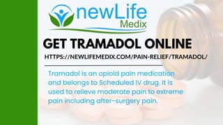 GET TRAMADOL ONLINE
HTTPS://NEWLIFEMEDIX.COM/PAIN-RELIEF/TRAMADOL/
Tramadol is an opioid pain medication
and belongs to Scheduled IV drug. It is
used to relieve moderate pain to extreme
pain including after-surgery pain.
 