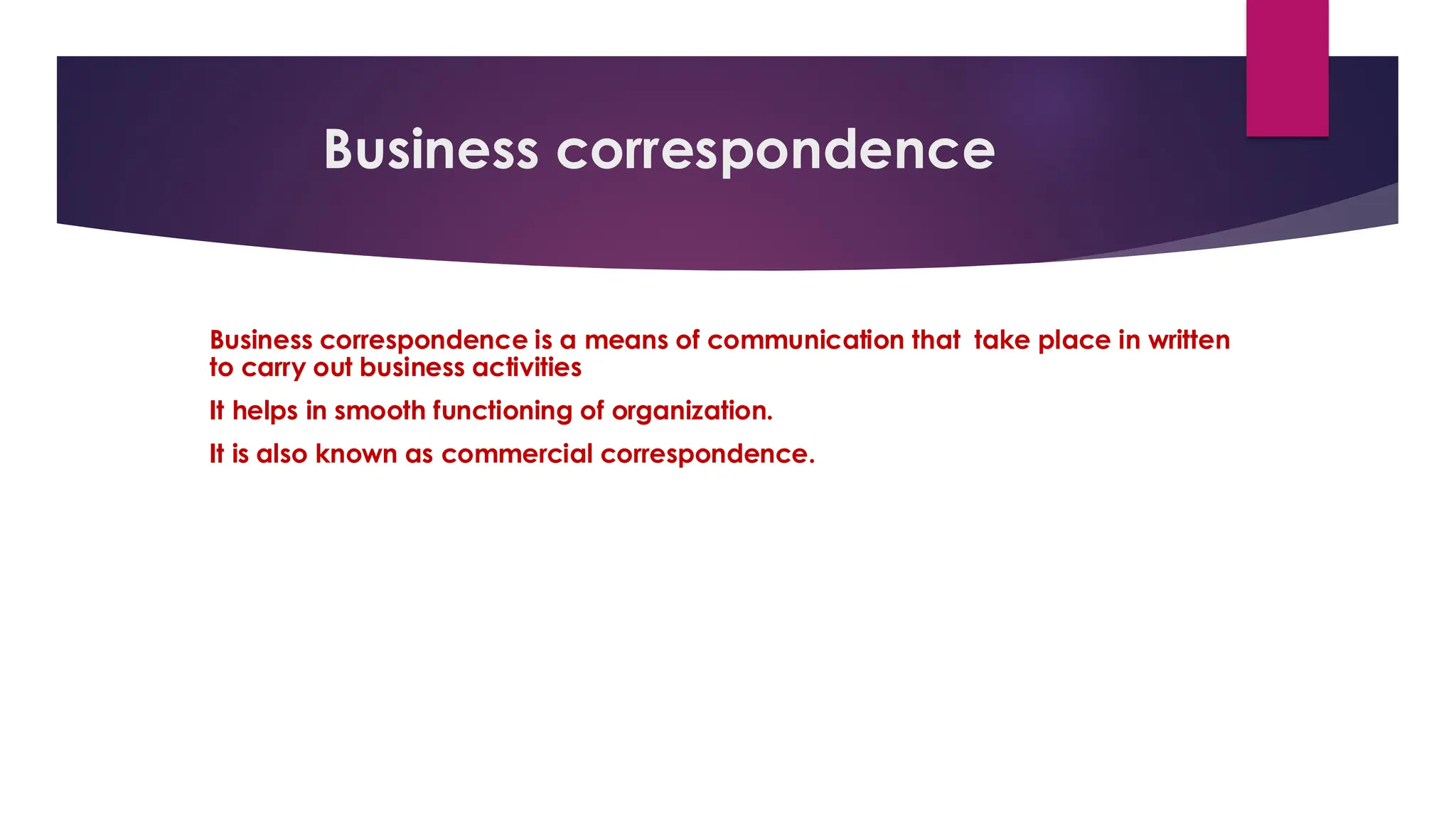 Business correspondence
Business correspondence is a means of communication that take place in written
to carry out business activities
It helps in smooth functioning of organization.
It is also known as commercial correspondence.