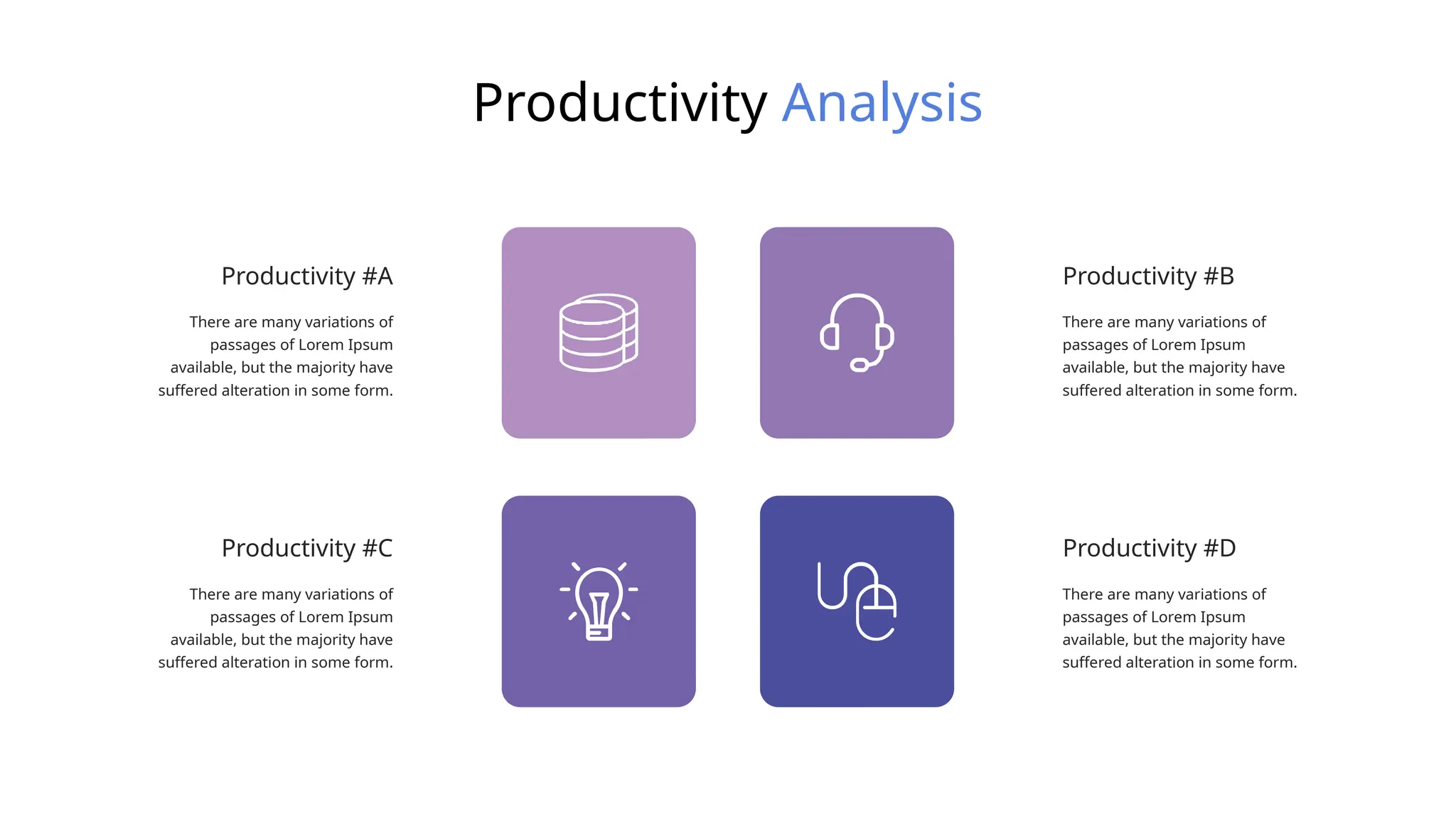Productivity Analysis
There are many variations of
passages of Lorem Ipsum
available, but the majority have
suffered alteration in some form.
Productivity #B
There are many variations of
passages of Lorem Ipsum
available, but the majority have
suffered alteration in some form.
Productivity #D
There are many variations of
passages of Lorem Ipsum
available, but the majority have
suffered alteration in some form.
Productivity #A
There are many variations of
passages of Lorem Ipsum
available, but the majority have
suffered alteration in some form.
Productivity #C
 