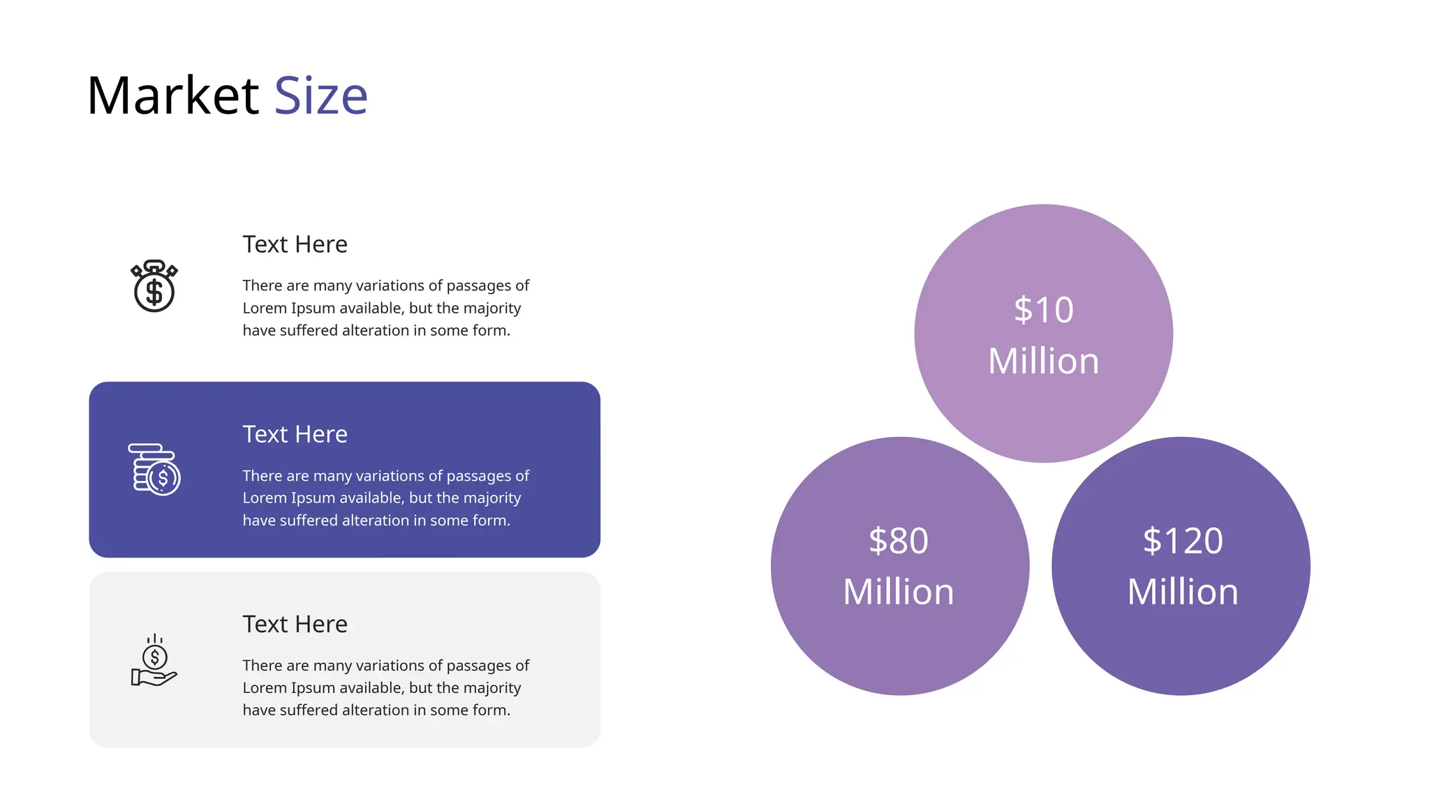 Market Size
There are many variations of passages of
Lorem Ipsum available, but the majority
have suffered alteration in some form.
Text Here
There are many variations of passages of
Lorem Ipsum available, but the majority
have suffered alteration in some form.
Text Here
There are many variations of passages of
Lorem Ipsum available, but the majority
have suffered alteration in some form.
Text Here
$10
Million
$80
Million
$120
Million
 