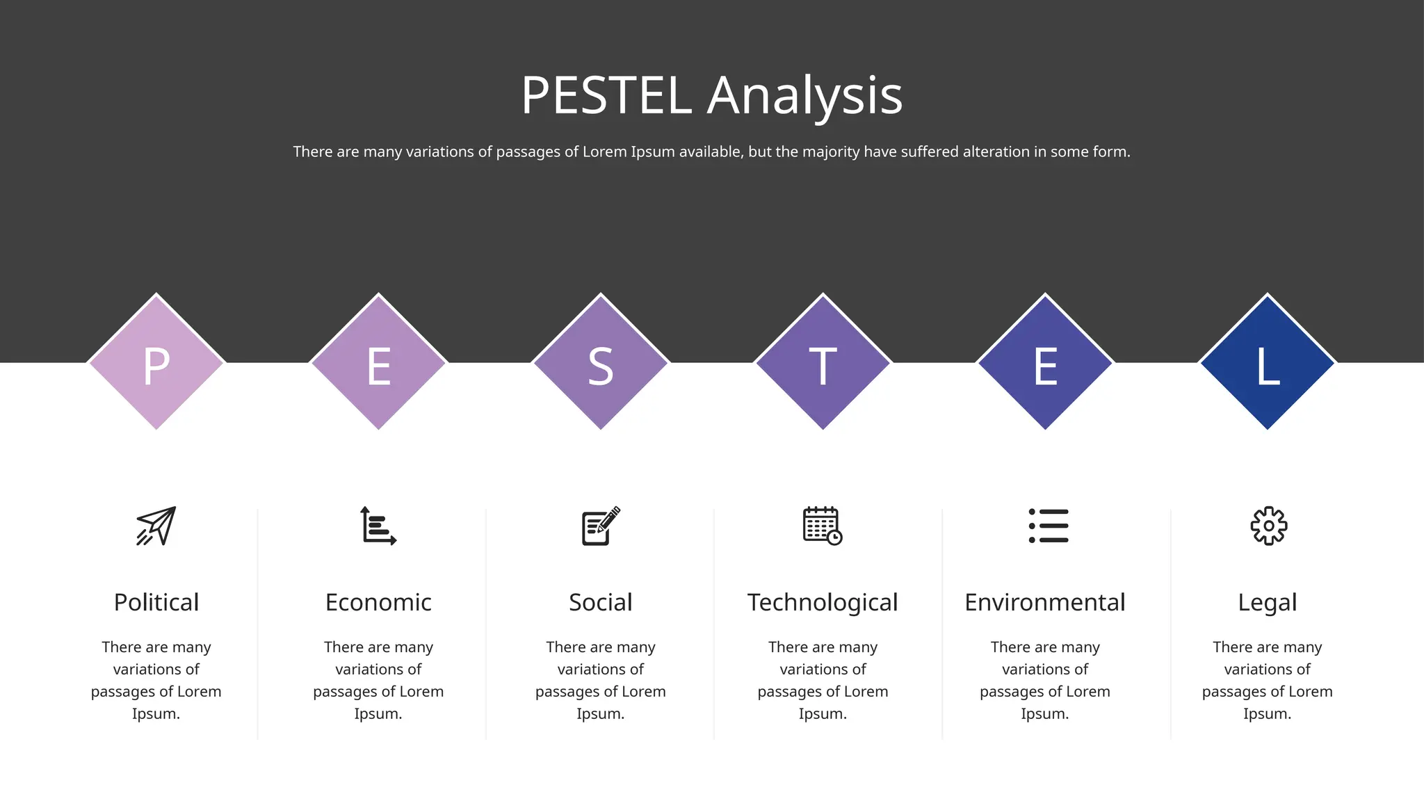 PESTEL Analysis
There are many variations of passages of Lorem Ipsum available, but the majority have suffered alteration in some form.
P E S T E L
Economic
There are many
variations of
passages of Lorem
Ipsum.
Social
There are many
variations of
passages of Lorem
Ipsum.
Technological
There are many
variations of
passages of Lorem
Ipsum.
Environmental
There are many
variations of
passages of Lorem
Ipsum.
Legal
There are many
variations of
passages of Lorem
Ipsum.
Political
There are many
variations of
passages of Lorem
Ipsum.
 