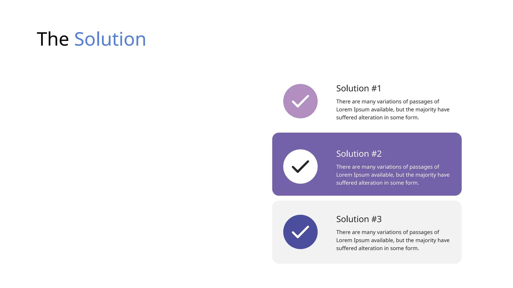 The Solution
Solution #1
There are many variations of passages of
Lorem Ipsum available, but the majority have
suffered alteration in some form.
Solution #2
There are many variations of passages of
Lorem Ipsum available, but the majority have
suffered alteration in some form.
Solution #3
There are many variations of passages of
Lorem Ipsum available, but the majority have
suffered alteration in some form.
 