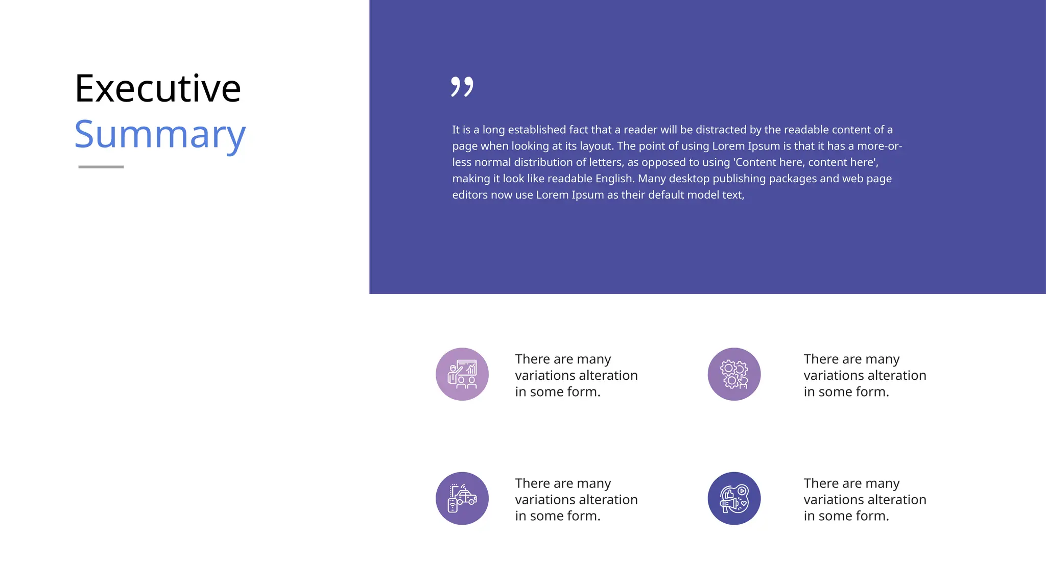 Executive
Summary
There are many
variations alteration
in some form.
There are many
variations alteration
in some form.
There are many
variations alteration
in some form.
There are many
variations alteration
in some form.
It is a long established fact that a reader will be distracted by the readable content of a
page when looking at its layout. The point of using Lorem Ipsum is that it has a more-or-
less normal distribution of letters, as opposed to using 'Content here, content here',
making it look like readable English. Many desktop publishing packages and web page
editors now use Lorem Ipsum as their default model text,
 