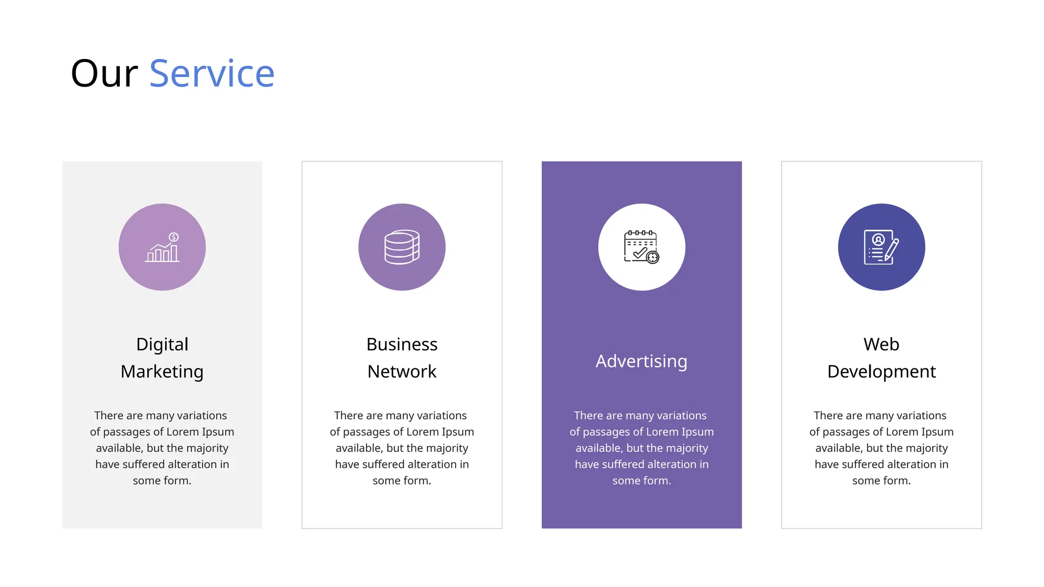 Our Service
There are many variations
of passages of Lorem Ipsum
available, but the majority
have suffered alteration in
some form.
Digital
Marketing
There are many variations
of passages of Lorem Ipsum
available, but the majority
have suffered alteration in
some form.
Business
Network
There are many variations
of passages of Lorem Ipsum
available, but the majority
have suffered alteration in
some form.
Advertising
There are many variations
of passages of Lorem Ipsum
available, but the majority
have suffered alteration in
some form.
Web
Development
 