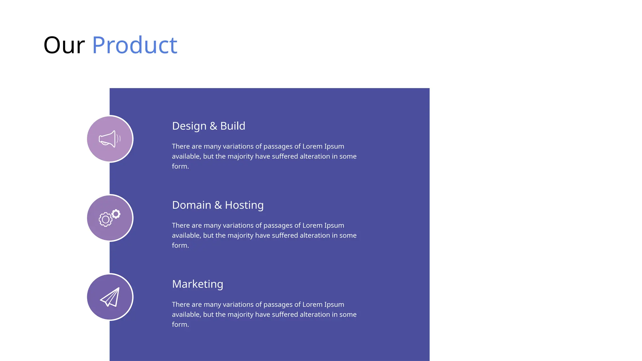 Our Product
There are many variations of passages of Lorem Ipsum
available, but the majority have suffered alteration in some
form.
Design & Build
There are many variations of passages of Lorem Ipsum
available, but the majority have suffered alteration in some
form.
Domain & Hosting
There are many variations of passages of Lorem Ipsum
available, but the majority have suffered alteration in some
form.
Marketing
 