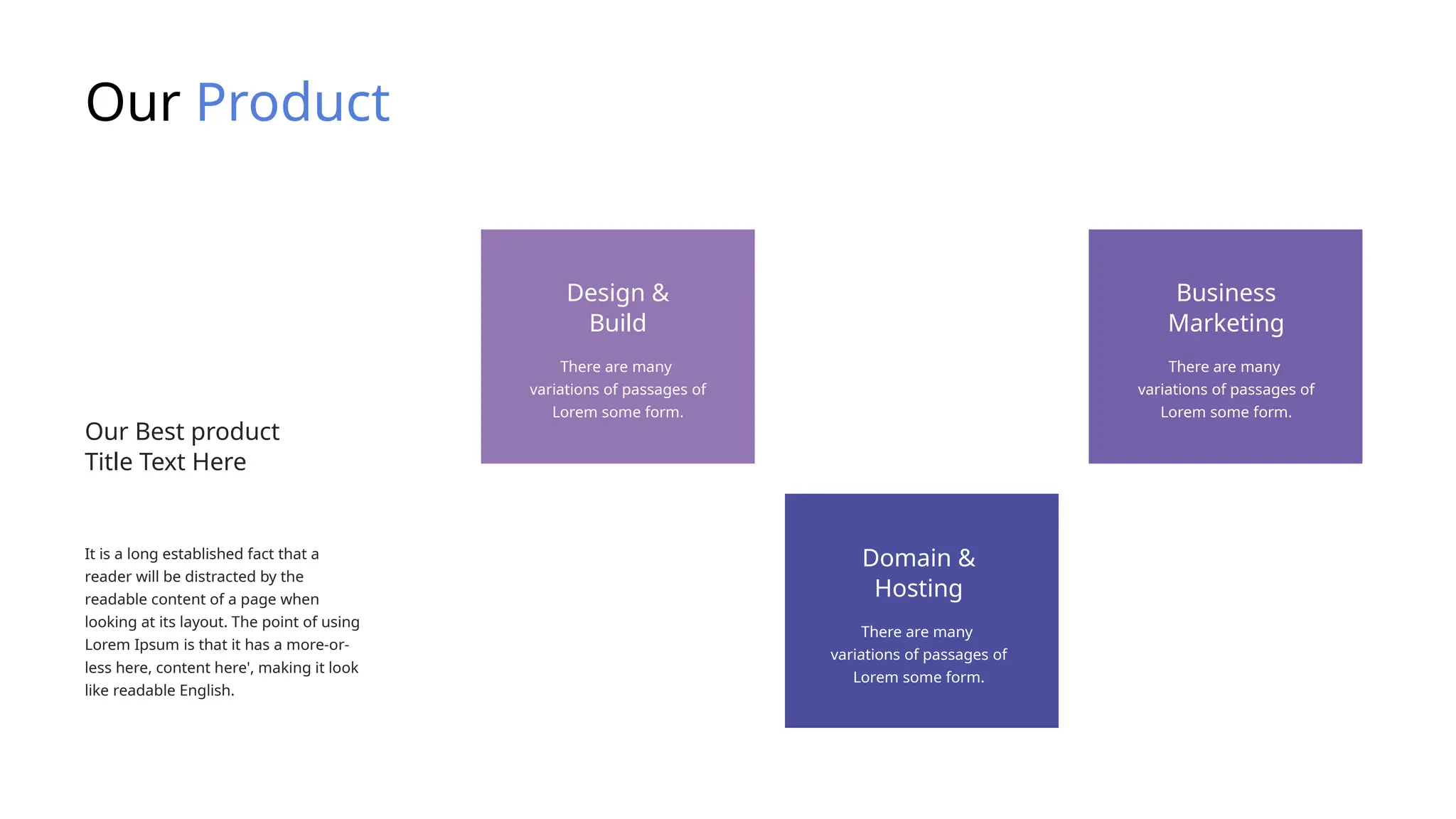 Our Product
It is a long established fact that a
reader will be distracted by the
readable content of a page when
looking at its layout. The point of using
Lorem Ipsum is that it has a more-or-
less here, content here', making it look
like readable English.
Our Best product
Title Text Here
There are many
variations of passages of
Lorem some form.
Design &
Build
There are many
variations of passages of
Lorem some form.
Business
Marketing
There are many
variations of passages of
Lorem some form.
Domain &
Hosting
 