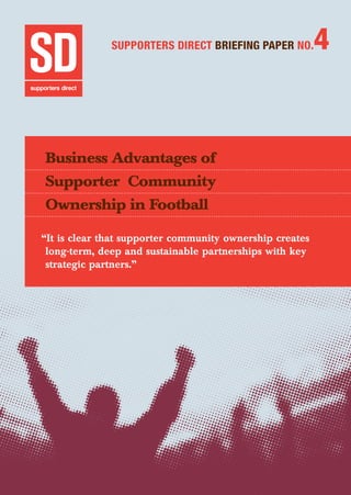 Business Advantages of Supporter Community Ownership	 1
SUPPORTERS DIRECT BRIEFING PAPER NO.4
Business Advantages of
Supporter Community
Ownership in Football
“It is clear that supporter community ownership creates
long-term, deep and sustainable partnerships with key
strategic partners.”
 