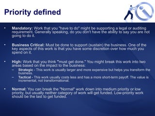 Priority defined Mandatory:  Work that you "have to do" might be supporting a legal or auditing requirement. Generally speaking, do you don't have the ability to say you are not going to do it. Business Critical:  Must be done to support (sustain) the business. One of the key aspects of this work is that you have some discretion over how much you spend on it.  High:  Work that you think  " must get done." You might break this work into two areas based on the impact to the business:  Strategic  - This work is usually larger and more expensive but helps you transform the business.  Tactical  - This work usually costs less and has a more short-term payoff. The value is incremental, not transformational.  Normal:  You can break the "Normal" work down into medium priority or low priority, but usually neither category of work will get funded. Low-priority work should be the last to get funded. 