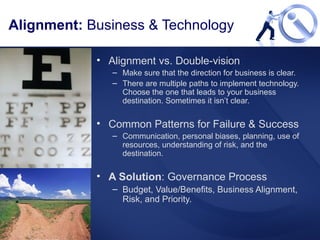 Alignment vs. Double-vision Make sure that the direction for business is clear.  There are multiple paths to implement technology. Choose the one that leads to your business destination. Sometimes it isn’t clear. Common Patterns for Failure & Success Communication, personal biases, planning, use of resources, understanding of risk, and the destination. A Solution : Governance Process Budget, Value/Benefits, Business Alignment, Risk, and Priority.  Alignment:  Business & Technology 
