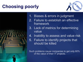 Choosing poorly Biases & errors in judgment Failure to establish an effective framework Lack of metrics for determining value Inability to assess and value risk Failure to identify projects that should be killed Such problems cause companies to get only 60% of the value of their IT projects.  