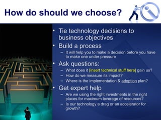 How do should we choose? Tie technology decisions to business objectives Build a process It will help you to make a decision before you have to make one under pressure Ask questions: What does it  [insert technical stuff here]  gain us? How do we measure its impact? Where is the implementation &  adoption  plan? Get expert help Are we using the right investments in the right places for maximum leverage of resources? Is our technology a drag or an accelerator for growth? 