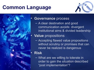Common Language Governance  process A clear destination and good communication avoids: divergent institutional aims & divided leadership  Value  propositions Accepting flawed value propositions without scrutiny or promises that can never be realized is dangerous Risk What are we willing to tolerate in order to gain the situation described “post implementation”? 