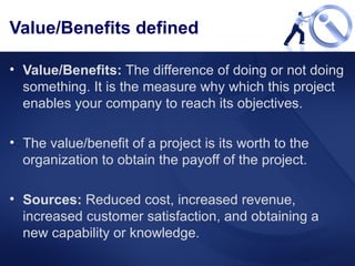 Value/Benefits defined Value/Benefits:  The difference of doing or not doing something. It is the measure why which this project enables your company to reach its objectives.  The value/benefit of a project is its worth to the organization to obtain the payoff of the project. Sources:  Reduced cost, increased revenue, increased customer satisfaction, and obtaining a new capability or knowledge. 