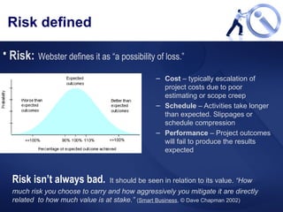 Risk defined Cost  – typically escalation of project costs due to poor estimating or scope creep Schedule  – Activities take longer than expected. Slippages or schedule compression Performance  – Project outcomes will fail to produce the results expected Risk:   Webster defines it as “a possibility of loss.” Risk isn’t always bad.   It should be seen in relation to its value.  “How much risk you choose to carry and how aggressively you mitigate it are directly related  to how much value is at stake.”   ( Smart Business , © Dave Chapman 2002) 