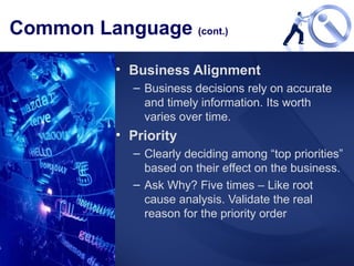 Common Language  (cont.) Business Alignment Business decisions rely on accurate and timely information. Its worth varies over time.  Priority Clearly deciding among “top priorities” based on their effect on the business.  Ask Why? Five times – Like root cause analysis. Validate the real reason for the priority order 