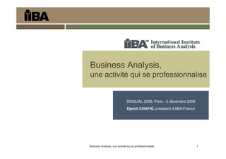 Business Analysis, une activité qui se professionnalise 1
Business Analysis,
une activité qui se professionnalise
SISQUAL 2008, Paris - 2 décembre 2008
Djemil CHAFAÏ, président d’IIBA-France
 