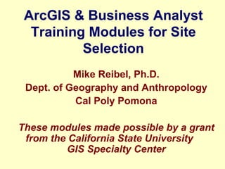 ArcGIS & Business Analyst Training Modules for Site Selection Mike Reibel, Ph.D. Dept. of Geography and Anthropology Cal Poly Pomona These modules made possible by a grant from the California State University  GIS Specialty Center 