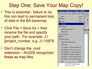 Step One: Save Your Map Copy! This is  essential  - failure to do this can lead to permanent loss of data in the BA basemap Click File > Save As > then rename the file and specify your path.  For example: J:\[project_number, e.g. J:\:15878  Don’t change the .mxd extension – ArcGIS recognizes these as map files 