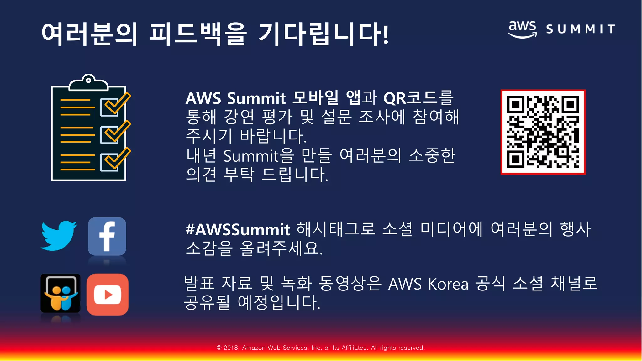 © 2018, Amazon Web Services, Inc. or Its Affiliates. All rights reserved.
AWS Summit 모바일 앱과 QR코드를
통해 강연 평가 및 설문 조사에 참여해
주시기 바랍니다.
내년 Summit을 만들 여러분의 소중한
의견 부탁 드립니다.
#AWSSummit 해시태그로 소셜 미디어에 여러분의 행사
소감을 올려주세요.
발표 자료 및 녹화 동영상은 AWS Korea 공식 소셜 채널로
공유될 예정입니다.
여러분의 피드백을 기다립니다!
 